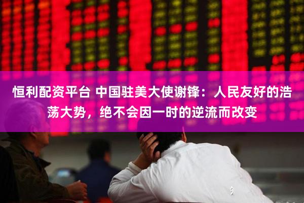 恒利配资平台 中国驻美大使谢锋：人民友好的浩荡大势，绝不会因一时的逆流而改变