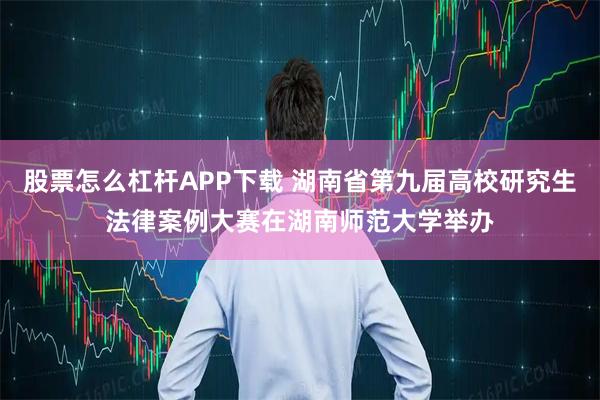 股票怎么杠杆APP下载 湖南省第九届高校研究生法律案例大赛在湖南师范大学举办