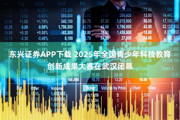 东兴证券APP下载 2025年全国青少年科技教育创新成果大赛在武汉闭幕