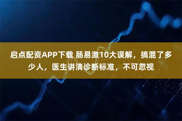 启点配资APP下载 肠易激10大误解，搞混了多少人，医生讲清诊断标准，不可忽视