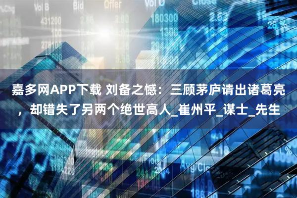 嘉多网APP下载 刘备之憾：三顾茅庐请出诸葛亮，却错失了另两个绝世高人_崔州平_谋士_先生