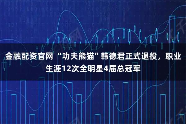 金融配资官网 “功夫熊猫”韩德君正式退役，职业生涯12次全明星4届总冠军