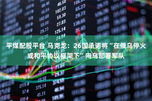 平煤配股平台 马克龙：26国承诺将“在俄乌停火或和平协议框架下”向乌部署军队