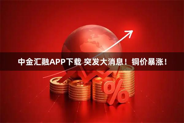 中金汇融APP下载 突发大消息！铜价暴涨！