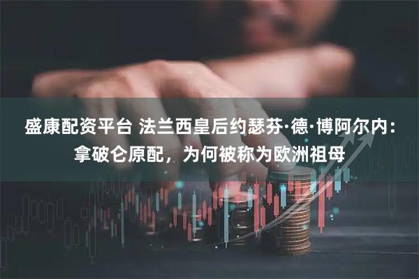 盛康配资平台 法兰西皇后约瑟芬·德·博阿尔内：拿破仑原配，为何被称为欧洲祖母