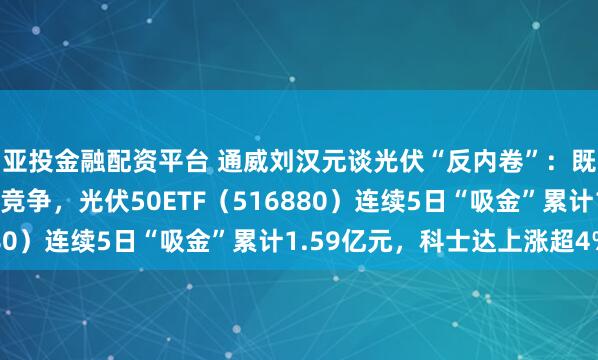 亚投金融配资平台 通威刘汉元谈光伏“反内卷”：既要反垄断又要反过度竞争，光伏50ETF（516880）连续5日“吸金”累计1.59亿元，科士达上涨超4%