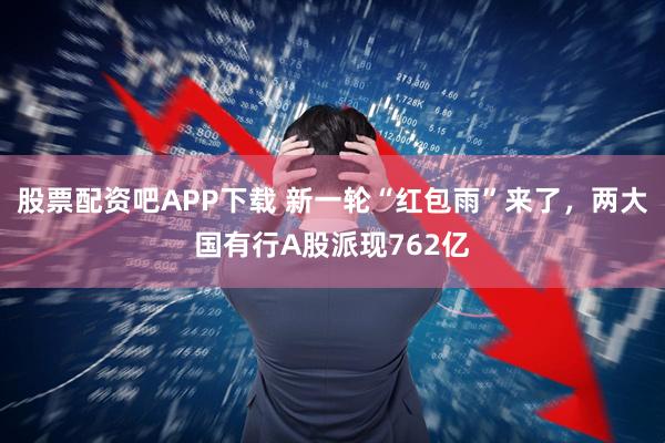 股票配资吧APP下载 新一轮“红包雨”来了，两大国有行A股派现762亿