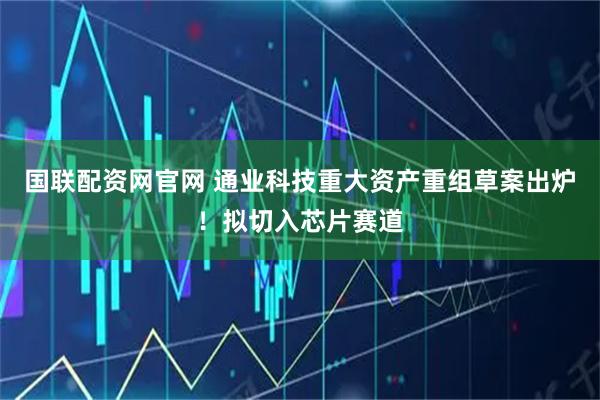 国联配资网官网 通业科技重大资产重组草案出炉！拟切入芯片赛道